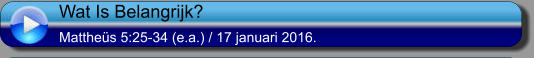 Wat Is Belangrijk? Matthes 5:25-34 (e.a.) / 17 januari 2016.