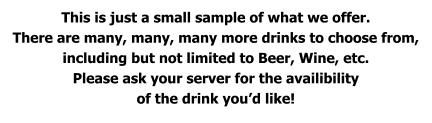 This is just a small sample of what we offer. There are many, many, many more drinks to choose from, including but not limited to Beer, Wine, etc. Please ask your server for the availibility of the drink you’d like!
