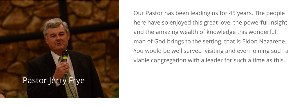 Our Pastor has been leading us for 45 years. The people here have so enjoyed this great love, the powerful insight and the amazing wealth of knowledge this wonderful man of God brings to the setting  that is Eldon Nazarene. You would be well served  visiting and even joining such a viable congregation with a leader for such a time as this.  Is Your Best Investment Love Pastor Jerry Frye